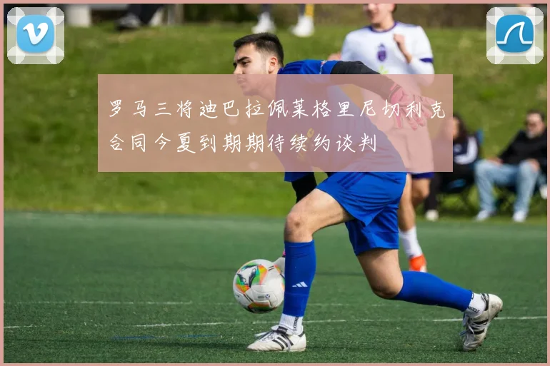 罗马三将迪巴拉佩莱格里尼切利克合同今夏到期期待续约谈判