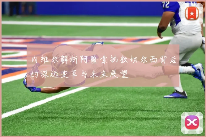 内维尔解析阿隆索执教切尔西背后的深远变革与未来展望