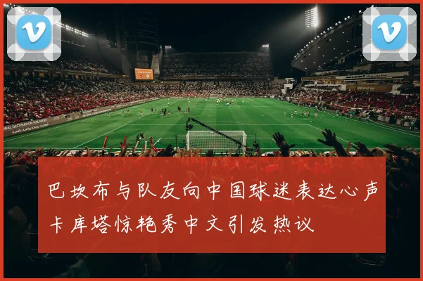 巴坎布与队友向中国球迷表达心声卡库塔惊艳秀中文引发热议