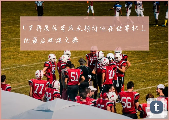 C罗再展传奇风采期待他在世界杯上的最后辉煌之舞