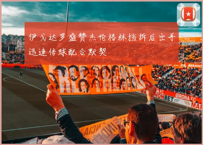 伊戈达罗盛赞杰伦格林挡拆后出手迅速传球配合默契