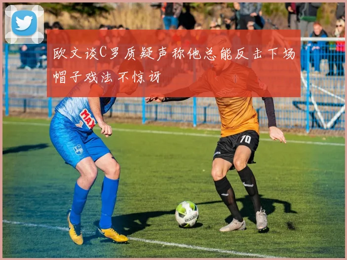 欧文谈C罗质疑声称他总能反击下场帽子戏法不惊讶
