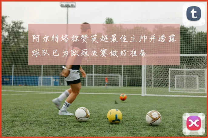 阿尔特塔称赞英超最佳主帅并透露球队已为欧冠决赛做好准备