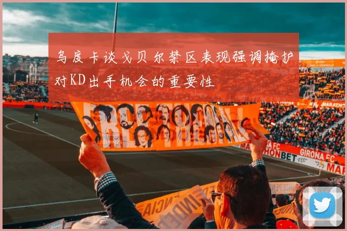 乌度卡谈戈贝尔禁区表现强调掩护对KD出手机会的重要性