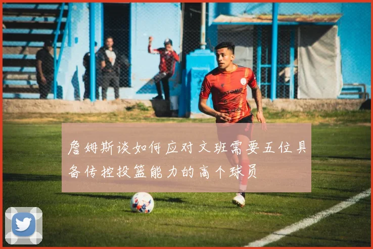詹姆斯谈如何应对文班需要五位具备传控投篮能力的高个球员