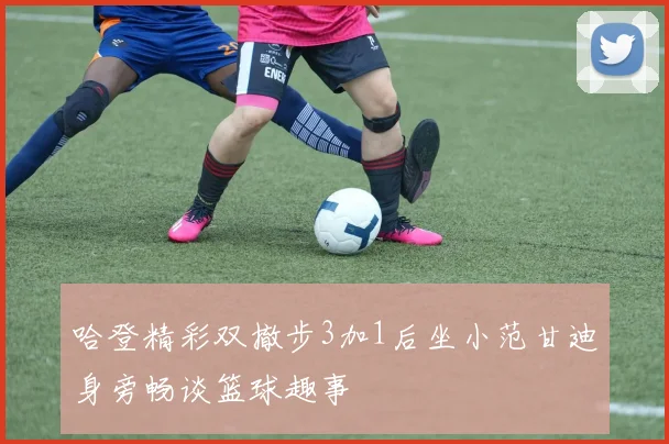 哈登精彩双撤步3加1后坐小范甘迪身旁畅谈篮球趣事