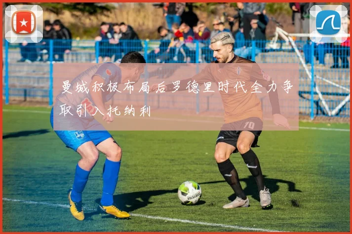 曼城积极布局后罗德里时代全力争取引入托纳利