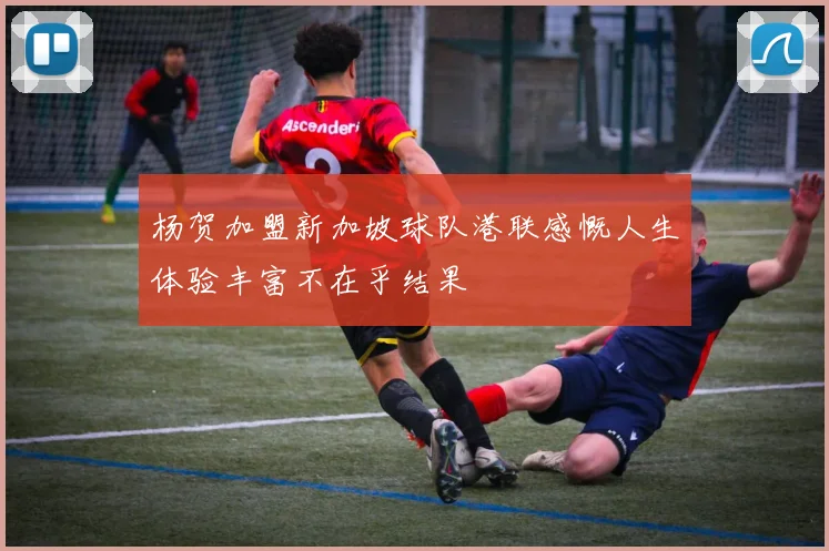 杨贺加盟新加坡球队港联感慨人生体验丰富不在乎结果