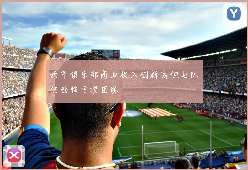 西甲俱乐部商业收入创新高但七队仍面临亏损困境
