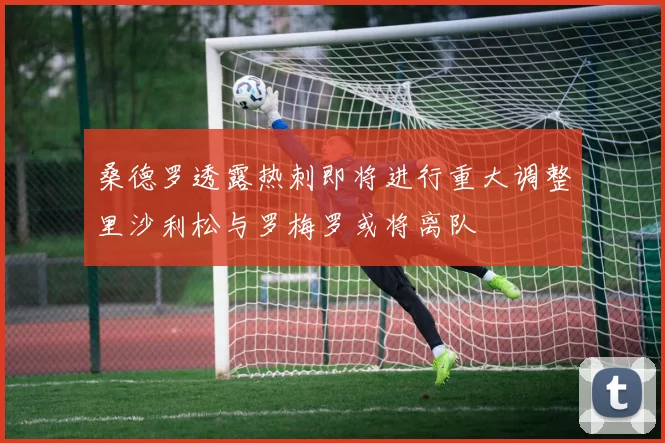 桑德罗透露热刺即将进行重大调整里沙利松与罗梅罗或将离队