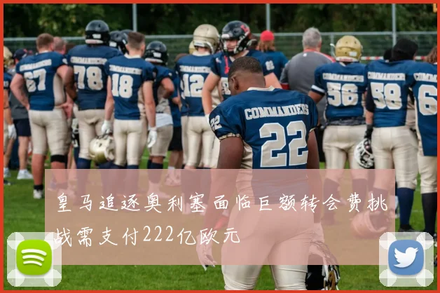 皇马追逐奥利塞面临巨额转会费挑战需支付222亿欧元