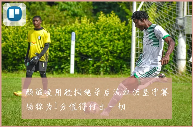 颜骏凌用脸挡绝杀后流血仍坚守赛场称为1分值得付出一切