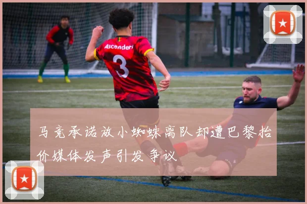 马竞承诺放小蜘蛛离队却遭巴黎抬价媒体发声引发争议