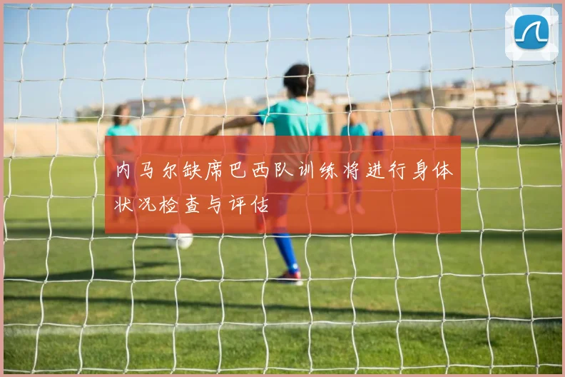 内马尔缺席巴西队训练将进行身体状况检查与评估
