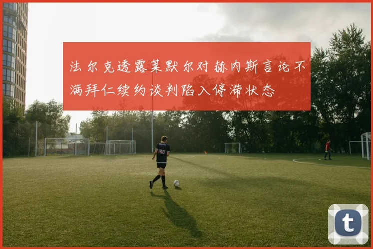 法尔克透露莱默尔对赫内斯言论不满拜仁续约谈判陷入停滞状态
