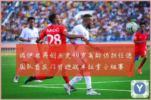 诺伊尔再创历史40岁高龄仍担任德国队首发门将迎战库拉索小组赛