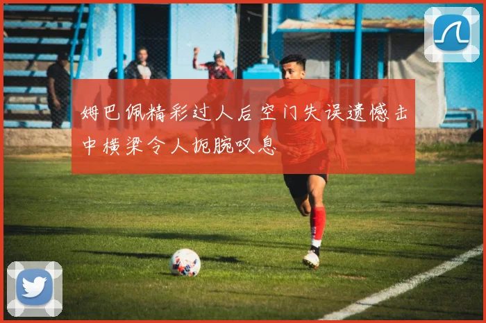 姆巴佩精彩过人后空门失误遗憾击中横梁令人扼腕叹息