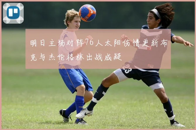 明日主场对阵76人太阳伤情更新布克与杰伦格林出战成疑