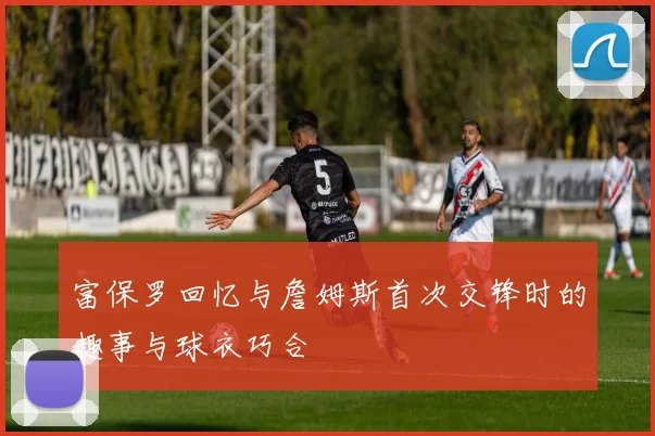 富保罗回忆与詹姆斯首次交锋时的趣事与球衣巧合