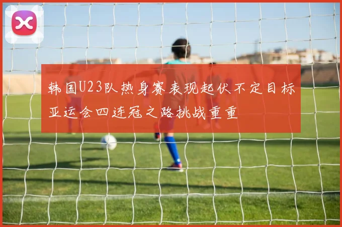 韩国U23队热身赛表现起伏不定目标亚运会四连冠之路挑战重重