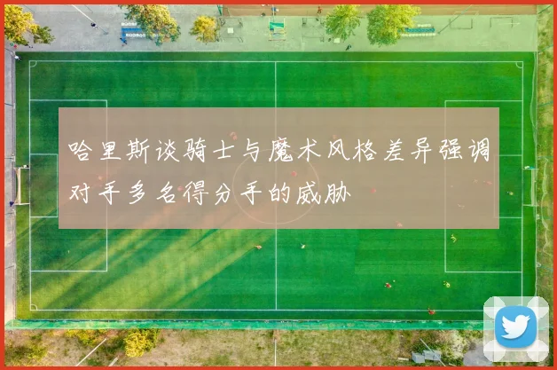 哈里斯谈骑士与魔术风格差异强调对手多名得分手的威胁
