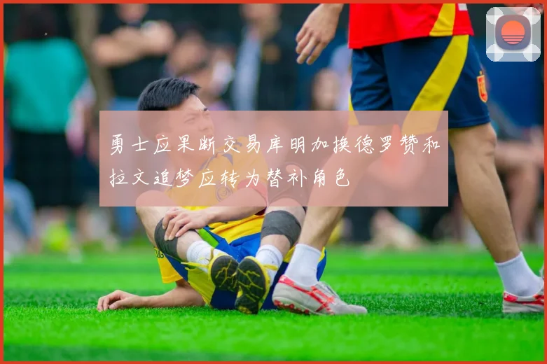 勇士应果断交易库明加换德罗赞和拉文追梦应转为替补角色