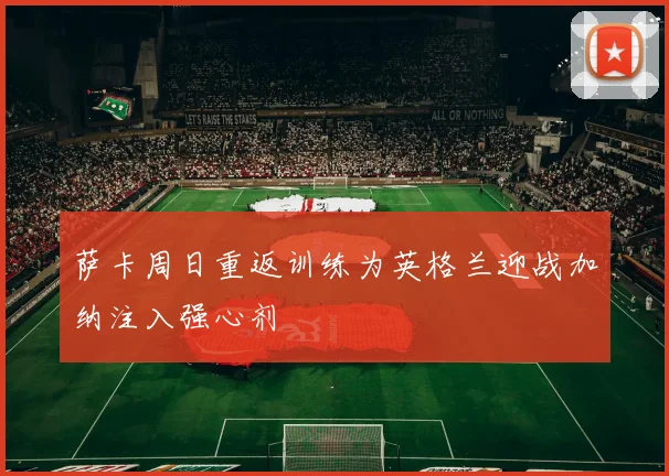 萨卡周日重返训练为英格兰迎战加纳注入强心剂