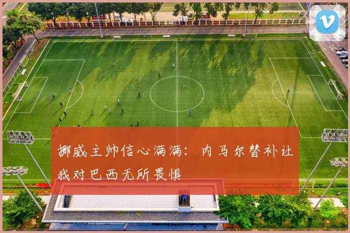 挪威主帅信心满满：内马尔替补让我对巴西无所畏惧