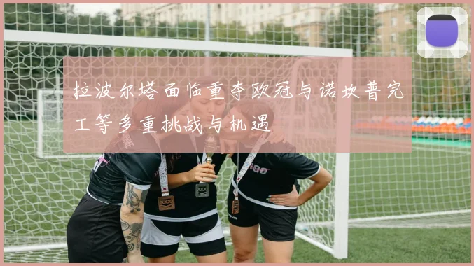 拉波尔塔面临重夺欧冠与诺坎普完工等多重挑战与机遇