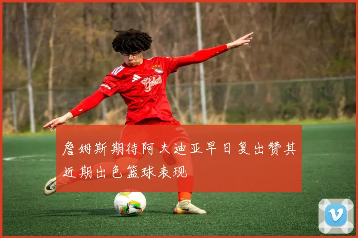 詹姆斯期待阿夫迪亚早日复出赞其近期出色篮球表现