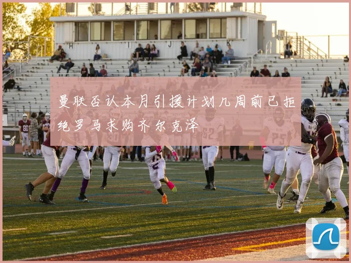 曼联否认本月引援计划几周前已拒绝罗马求购齐尔克泽