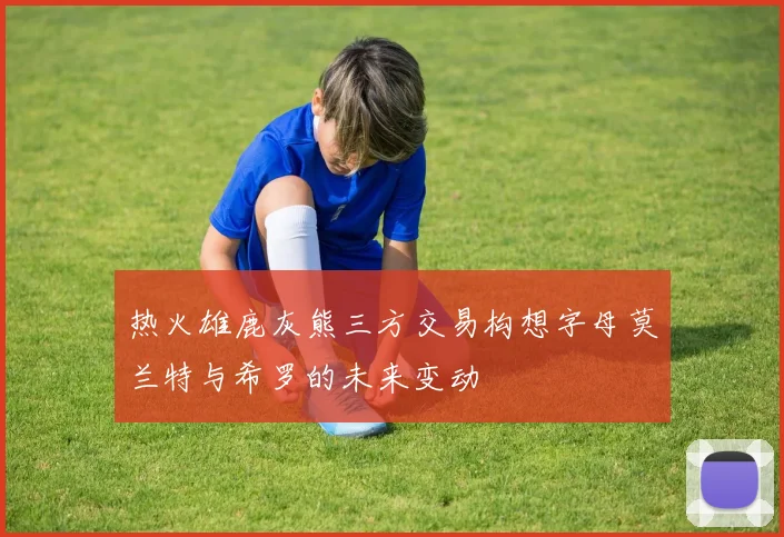 热火雄鹿灰熊三方交易构想字母莫兰特与希罗的未来变动