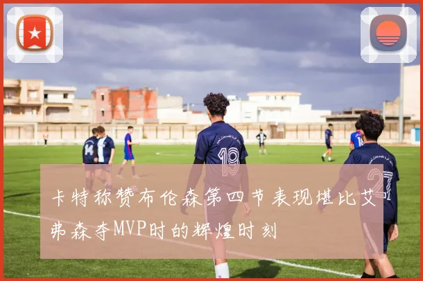 卡特称赞布伦森第四节表现堪比艾弗森夺MVP时的辉煌时刻